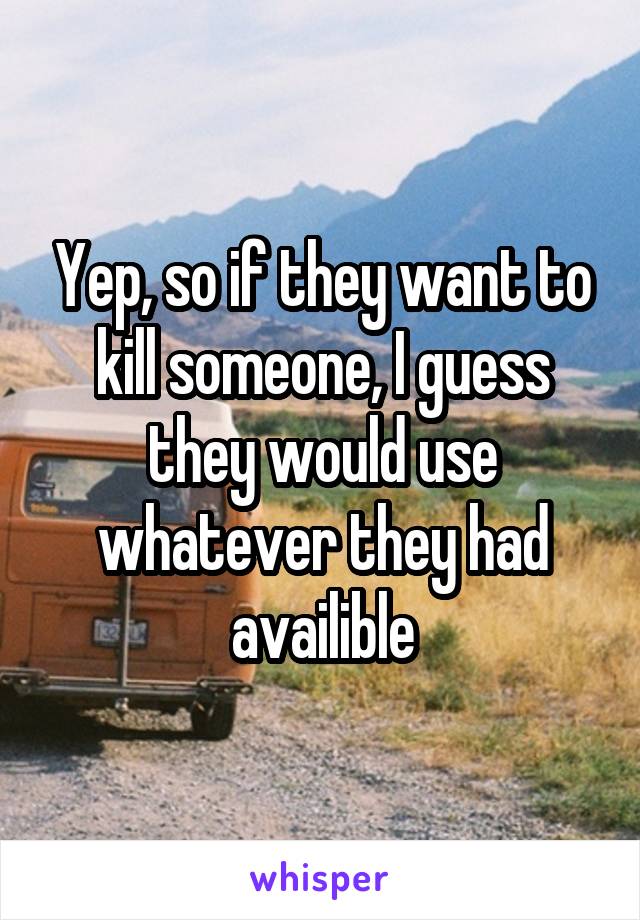 Yep, so if they want to kill someone, I guess they would use whatever they had availible