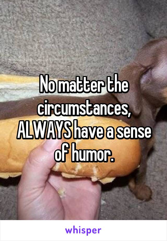 No matter the circumstances, ALWAYS have a sense of humor.