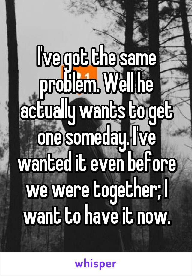 I've got the same problem. Well he actually wants to get one someday. I've wanted it even before we were together; I want to have it now.