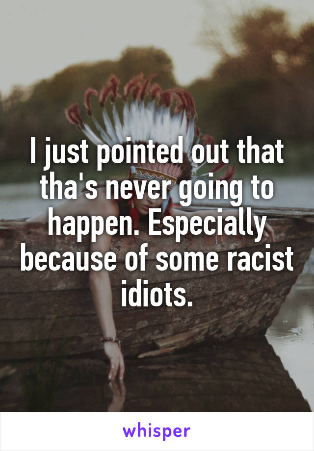 I just pointed out that tha's never going to happen. Especially because of some racist idiots.