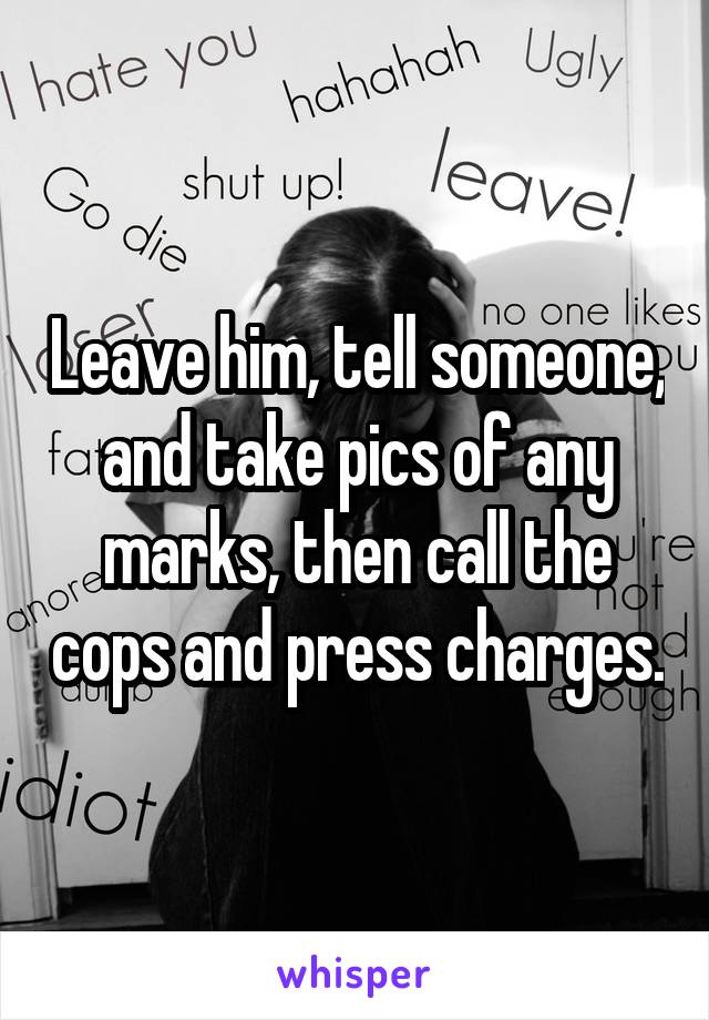 Leave him, tell someone, and take pics of any marks, then call the cops and press charges.