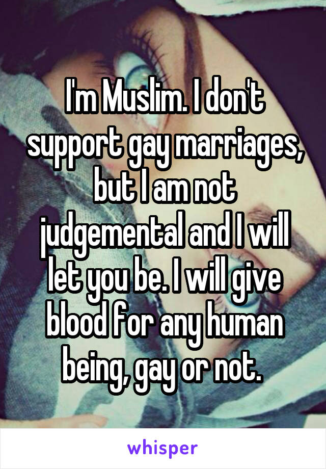I'm Muslim. I don't support gay marriages, but I am not judgemental and I will let you be. I will give blood for any human being, gay or not. 