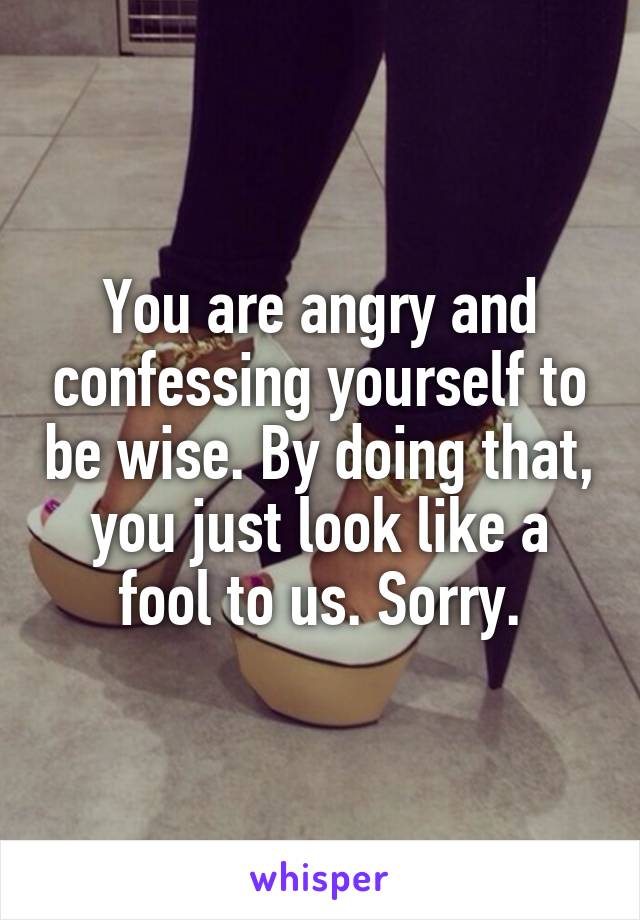 You are angry and confessing yourself to be wise. By doing that, you just look like a fool to us. Sorry.