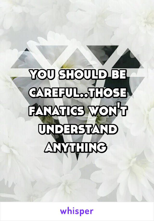 you should be careful..those fanatics won't understand anything 
