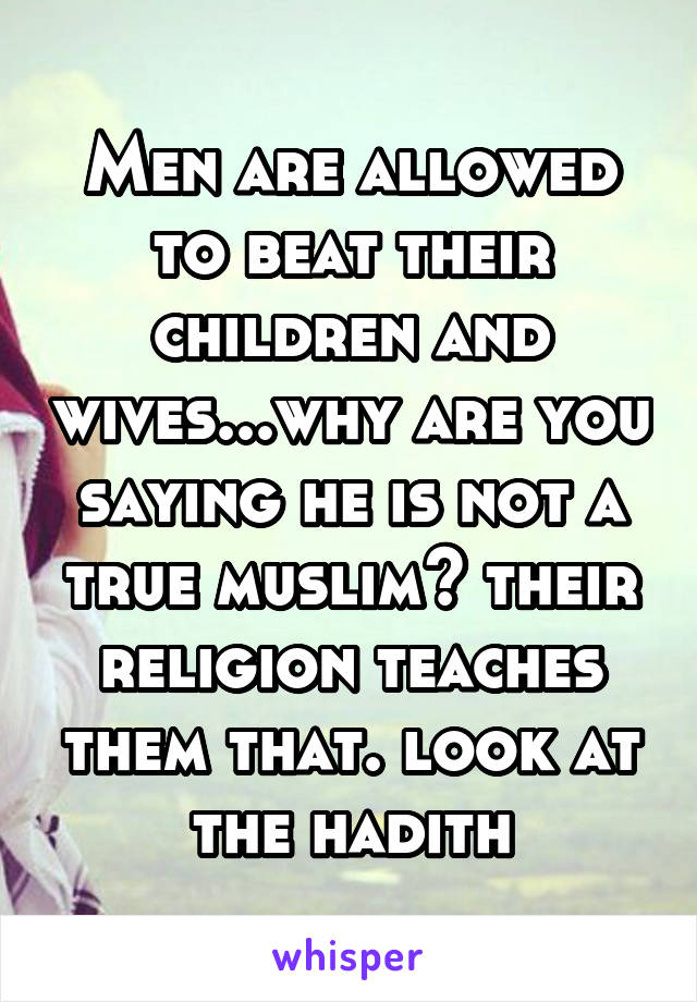 Men are allowed to beat their children and wives...why are you saying he is not a true muslim? their religion teaches them that. look at the hadith