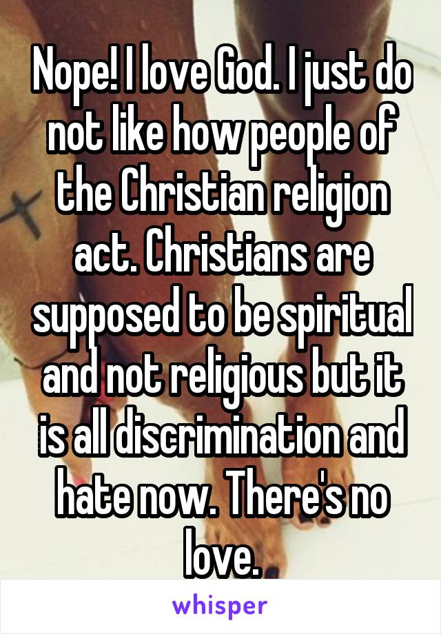 Nope! I love God. I just do not like how people of the Christian religion act. Christians are supposed to be spiritual and not religious but it is all discrimination and hate now. There's no love.