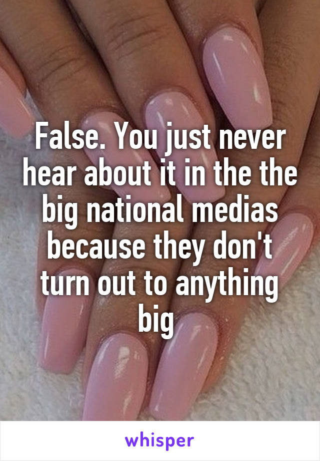 False. You just never hear about it in the the big national medias because they don't turn out to anything big 