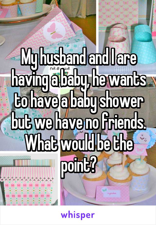 My husband and I are having a baby, he wants to have a baby shower but we have no friends. What would be the point?