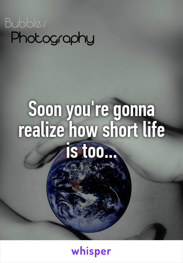 Soon you're gonna realize how short life is too...