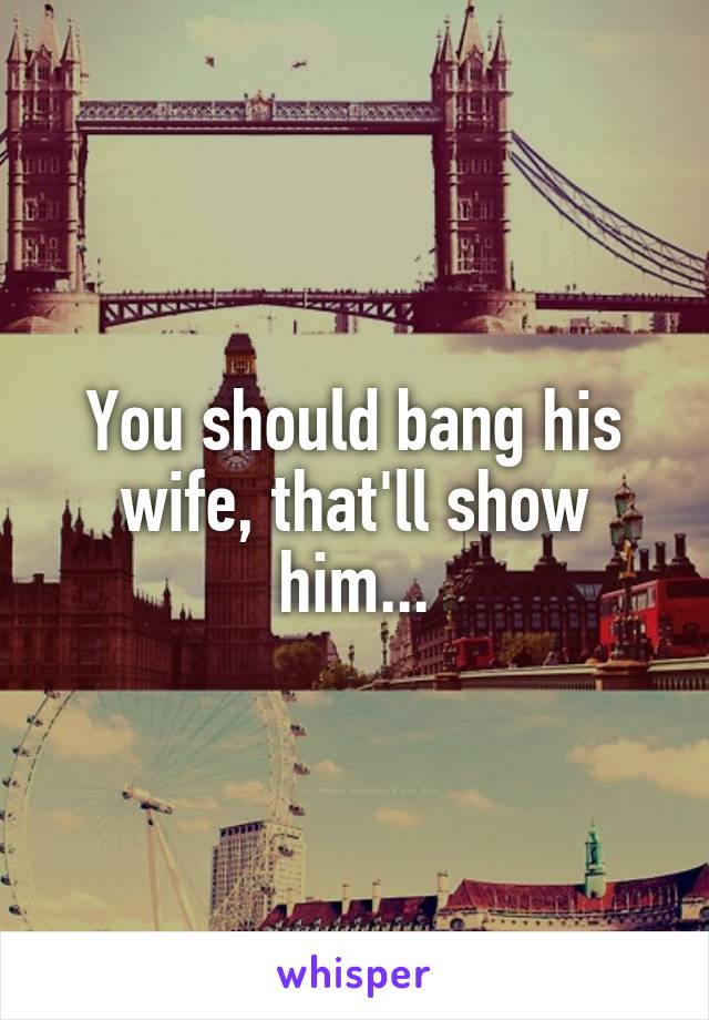 You should bang his wife, that'll show him...