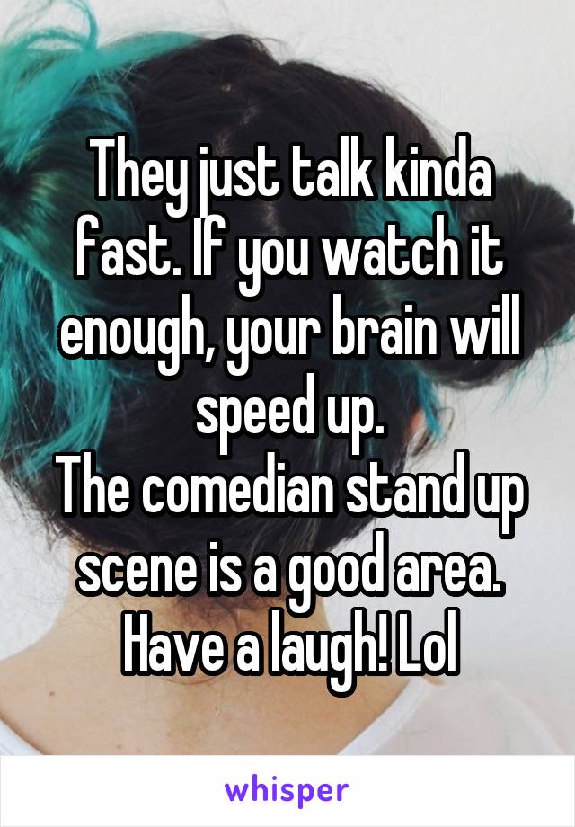 They just talk kinda fast. If you watch it enough, your brain will speed up.
The comedian stand up scene is a good area. Have a laugh! Lol