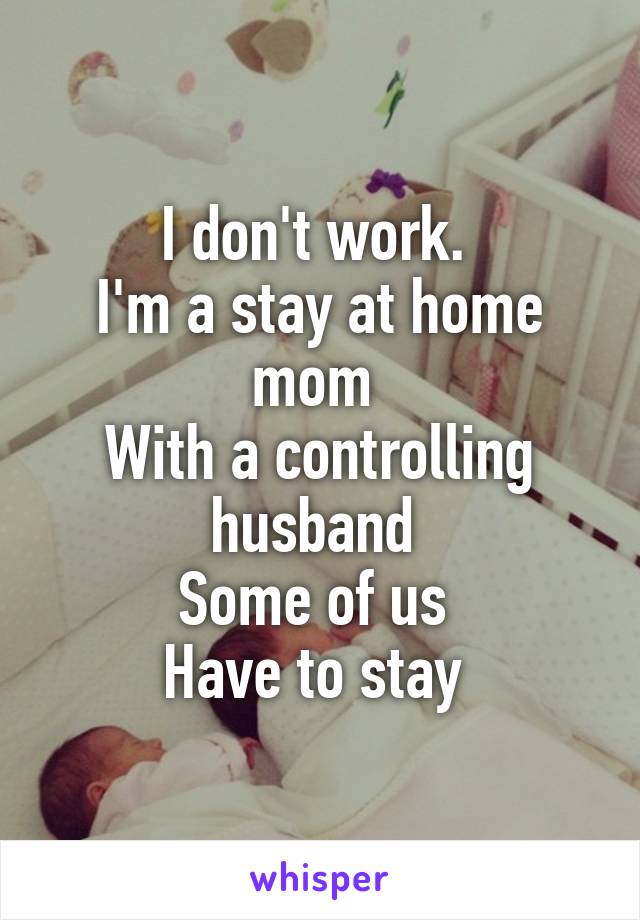 I don't work. 
I'm a stay at home mom 
With a controlling husband 
Some of us 
Have to stay 