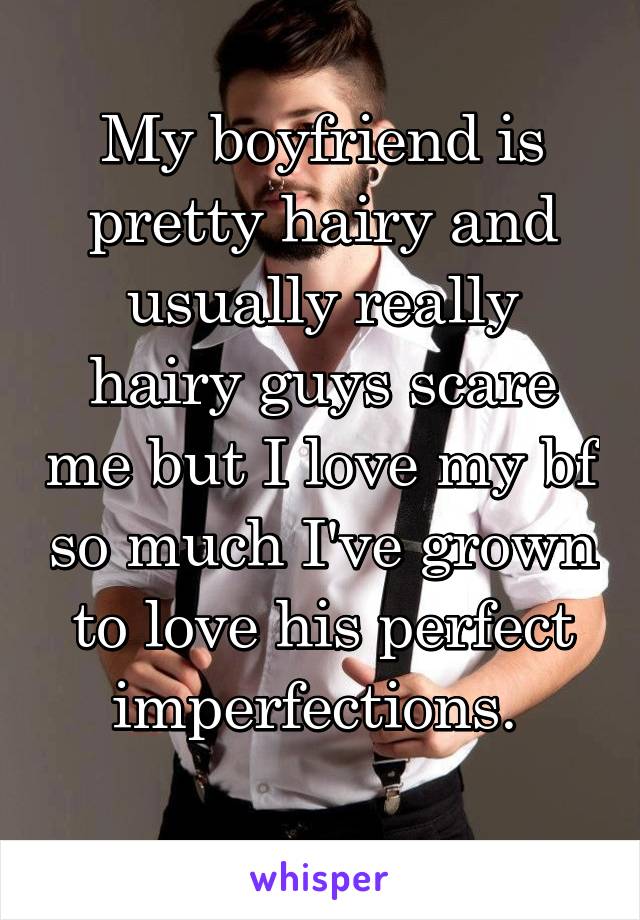 My boyfriend is pretty hairy and usually really hairy guys scare me but I love my bf so much I've grown to love his perfect imperfections. 
