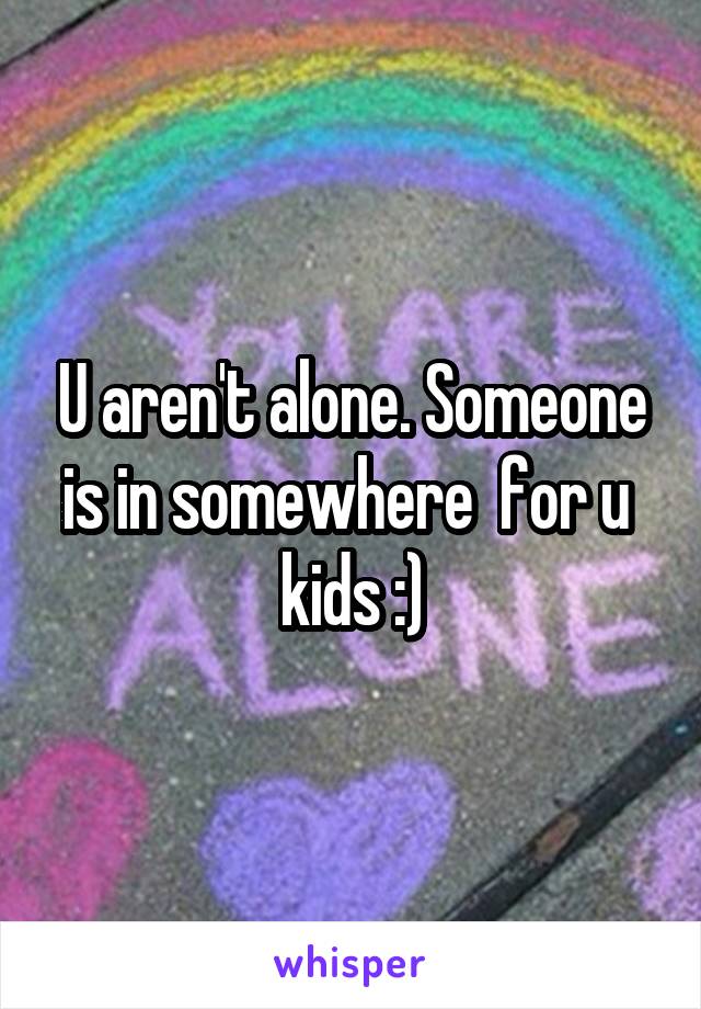 U aren't alone. Someone is in somewhere  for u  kids :)