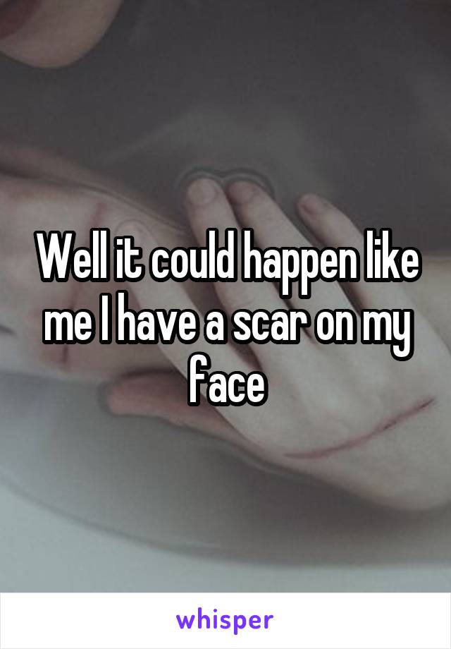 Well it could happen like me I have a scar on my face