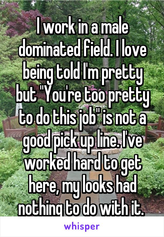 I work in a male dominated field. I love being told I'm pretty but "You're too pretty to do this job" is not a good pick up line. I've worked hard to get here, my looks had nothing to do with it. 