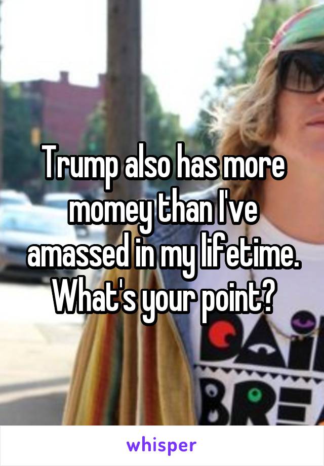 Trump also has more momey than I've amassed in my lifetime. What's your point?