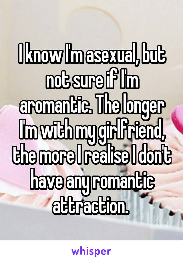 I know I'm asexual, but not sure if I'm aromantic. The longer I'm with my girlfriend, the more I realise I don't have any romantic attraction. 