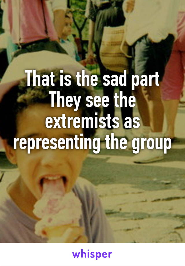 That is the sad part
They see the extremists as representing the group 
