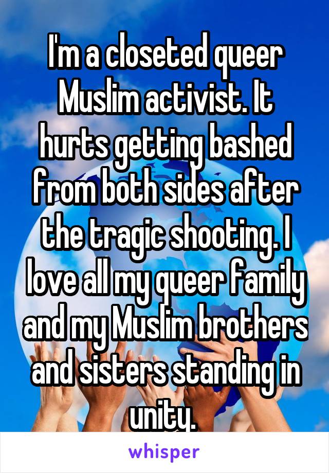 I'm a closeted queer Muslim activist. It hurts getting bashed from both sides after the tragic shooting. I love all my queer family and my Muslim brothers and sisters standing in unity. 