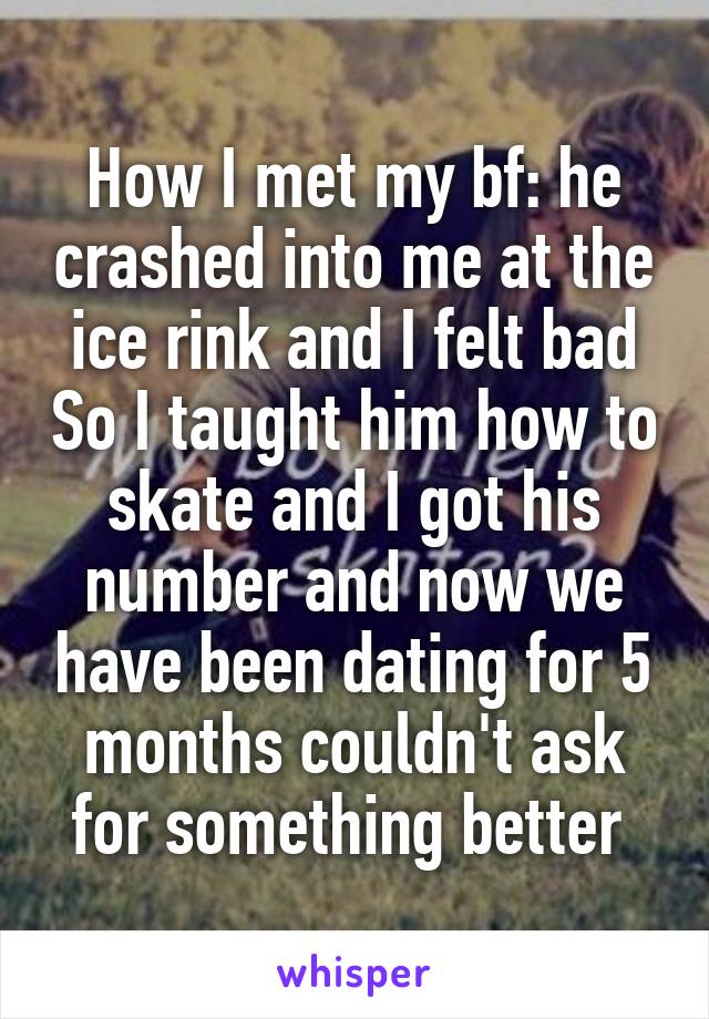 How I met my bf: he crashed into me at the ice rink and I felt bad So I taught him how to skate and I got his number and now we have been dating for 5 months couldn't ask for something better 