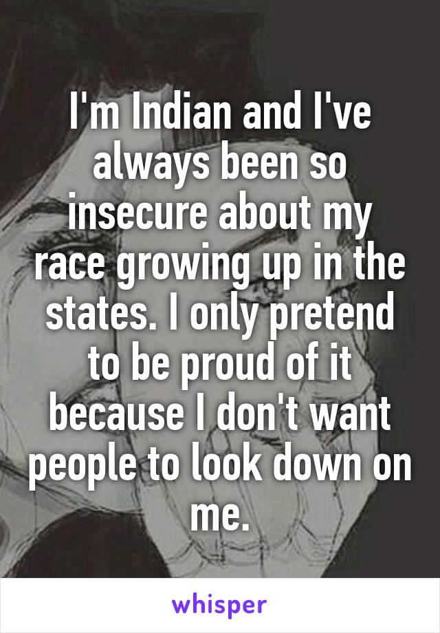 I'm Indian and I've always been so insecure about my race growing up in the states. I only pretend to be proud of it because I don't want people to look down on me.