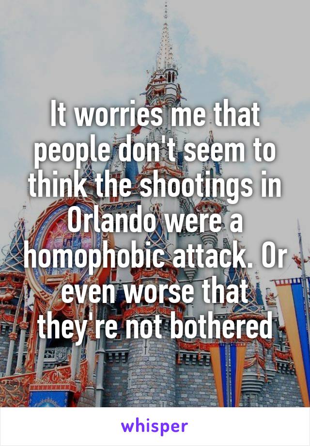 It worries me that people don't seem to think the shootings in Orlando were a homophobic attack. Or even worse that they're not bothered