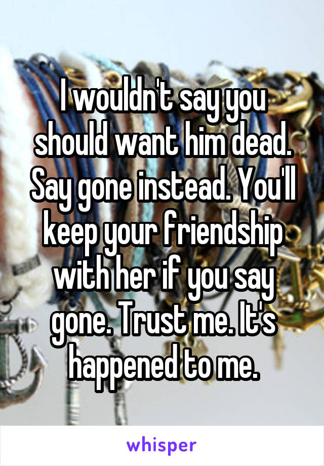 I wouldn't say you should want him dead. Say gone instead. You'll keep your friendship with her if you say gone. Trust me. It's happened to me.