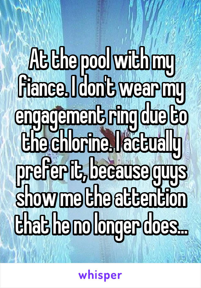 At the pool with my fiance. I don't wear my engagement ring due to the chlorine. I actually prefer it, because guys show me the attention that he no longer does...