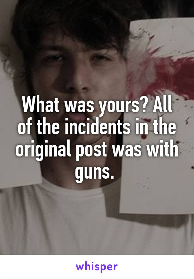 What was yours? All of the incidents in the original post was with guns. 