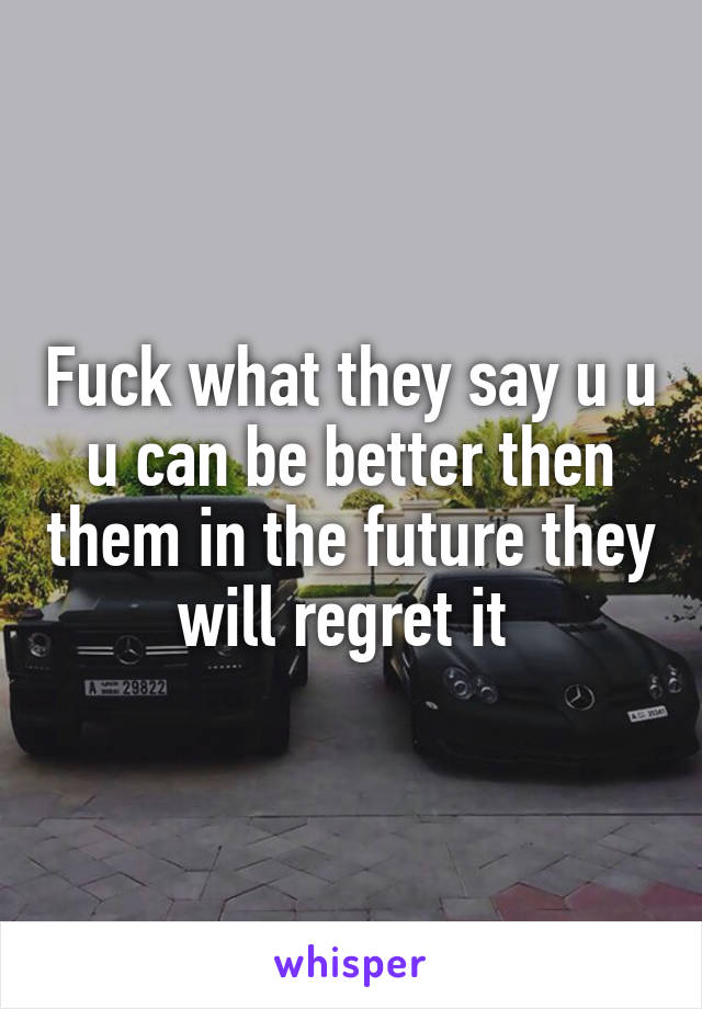 Fuck what they say u u u can be better then them in the future they will regret it 