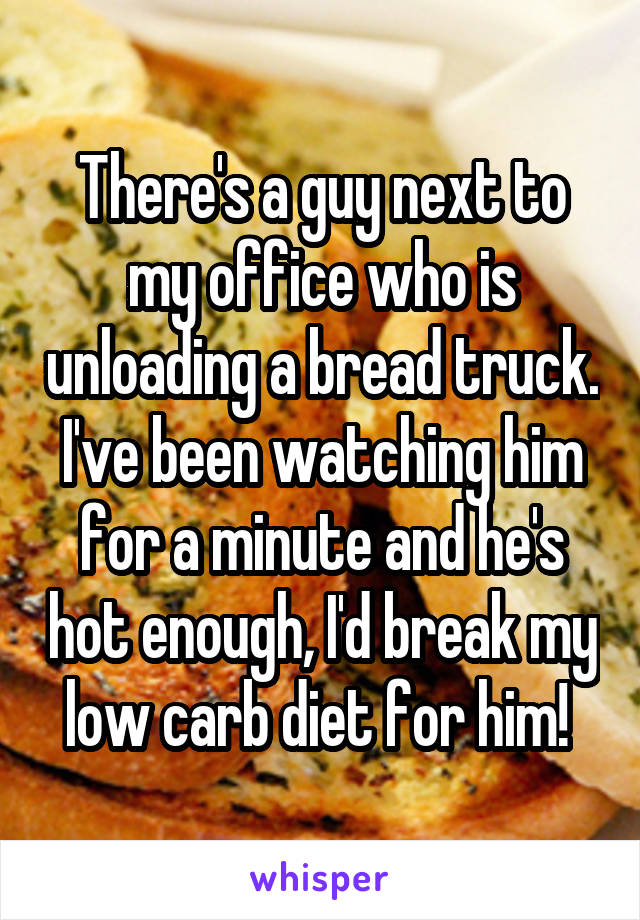 There's a guy next to my office who is unloading a bread truck. I've been watching him for a minute and he's hot enough, I'd break my low carb diet for him! 