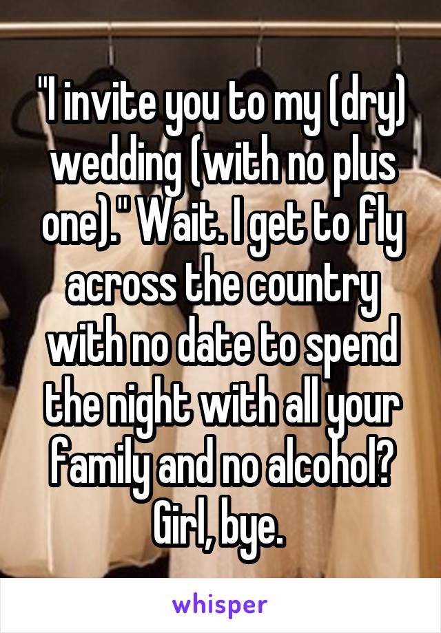 "I invite you to my (dry) wedding (with no plus one)." Wait. I get to fly across the country with no date to spend the night with all your family and no alcohol? Girl, bye. 