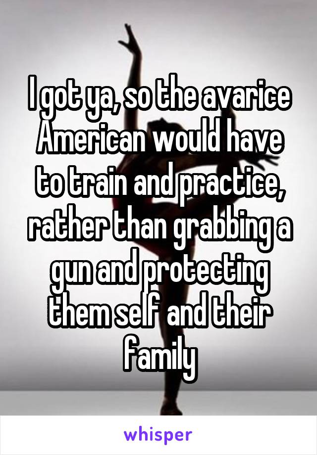 I got ya, so the avarice American would have to train and practice, rather than grabbing a gun and protecting them self and their family