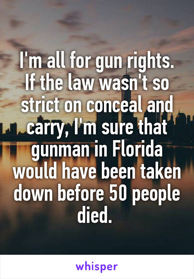 I'm all for gun rights. If the law wasn't so strict on conceal and carry, I'm sure that gunman in Florida would have been taken down before 50 people died. 