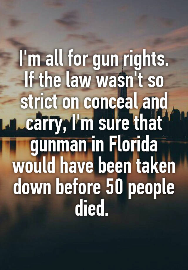 I'm all for gun rights. If the law wasn't so strict on conceal and carry, I'm sure that gunman in Florida would have been taken down before 50 people died. 