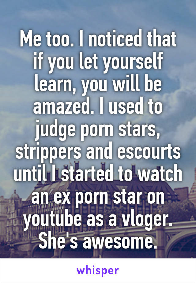 Me too. I noticed that if you let yourself learn, you will be amazed. I used to judge porn stars, strippers and escourts until I started to watch an ex porn star on youtube as a vloger. She's awesome.