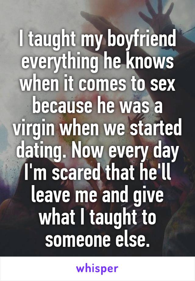 I taught my boyfriend everything he knows when it comes to sex because he was a virgin when we started dating. Now every day I'm scared that he'll leave me and give what I taught to someone else.