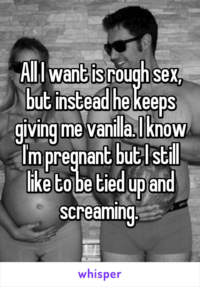 All I want is rough sex, but instead he keeps giving me vanilla. I know I'm pregnant but I still like to be tied up and screaming. 