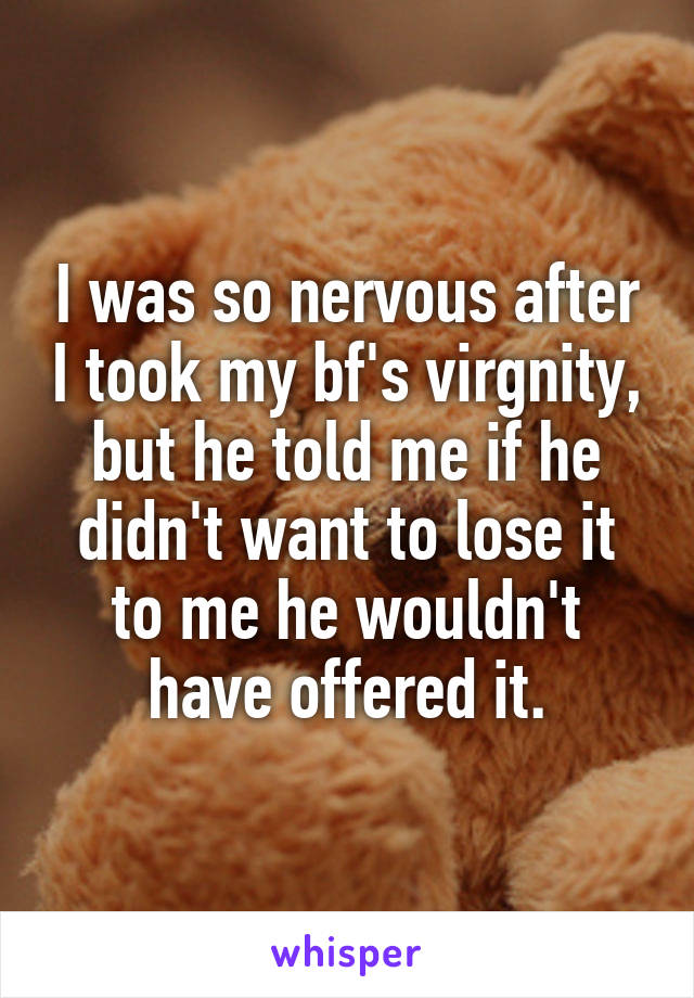 I was so nervous after I took my bf's virgnity, but he told me if he didn't want to lose it to me he wouldn't have offered it.