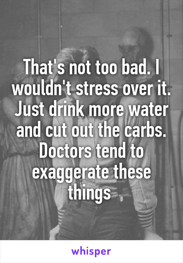 That's not too bad. I wouldn't stress over it. Just drink more water and cut out the carbs. Doctors tend to exaggerate these things 