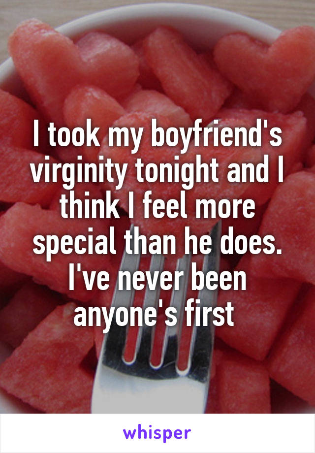 I took my boyfriend's virginity tonight and I think I feel more special than he does.
I've never been anyone's first 