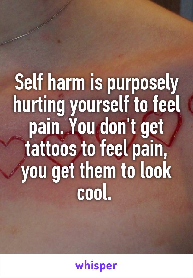 Self harm is purposely hurting yourself to feel pain. You don't get tattoos to feel pain, you get them to look cool. 