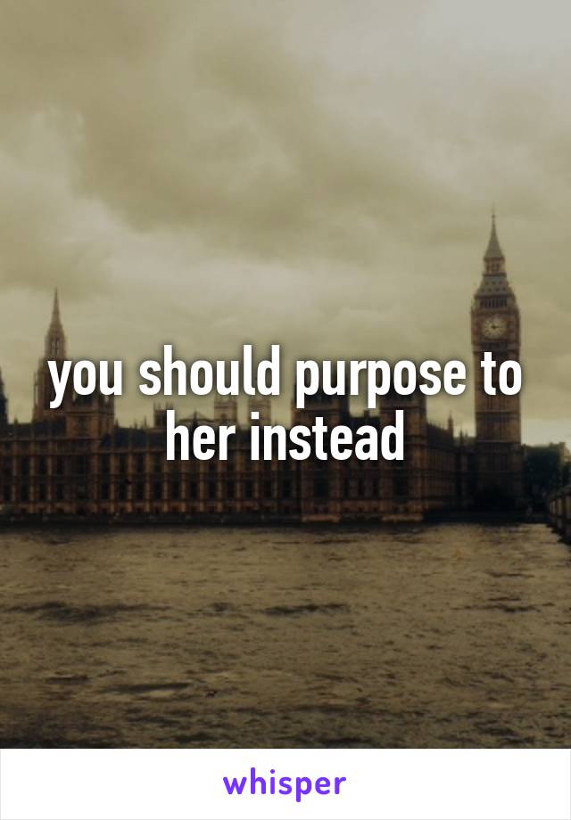 you should purpose to her instead