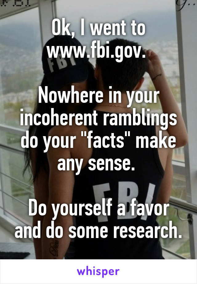 Ok, I went to www.fbi.gov. 

Nowhere in your incoherent ramblings do your "facts" make any sense. 

Do yourself a favor and do some research. 