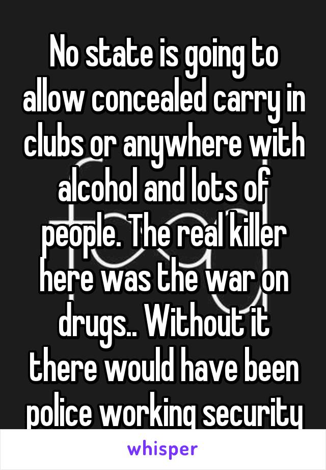 No state is going to allow concealed carry in clubs or anywhere with alcohol and lots of people. The real killer here was the war on drugs.. Without it there would have been police working security