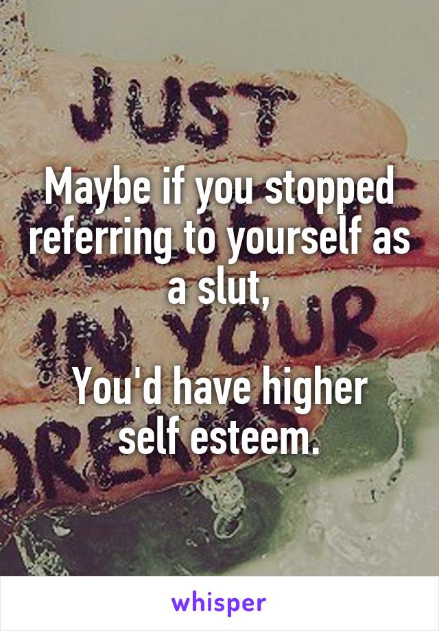 Maybe if you stopped referring to yourself as a slut,

You'd have higher self esteem.