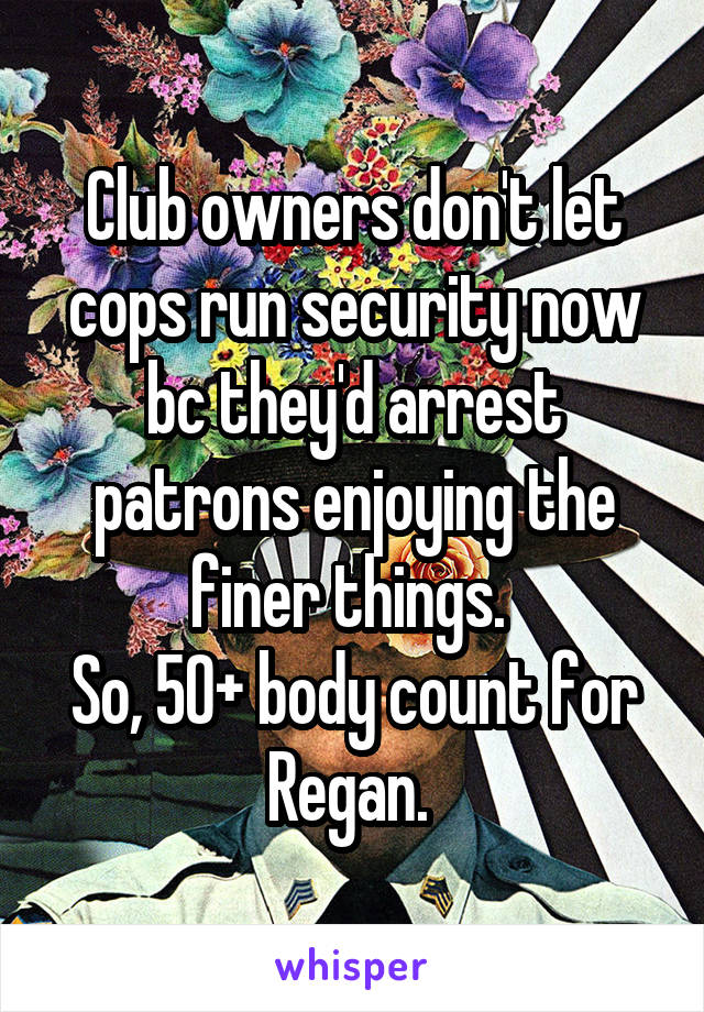 Club owners don't let cops run security now bc they'd arrest patrons enjoying the finer things. 
So, 50+ body count for Regan. 