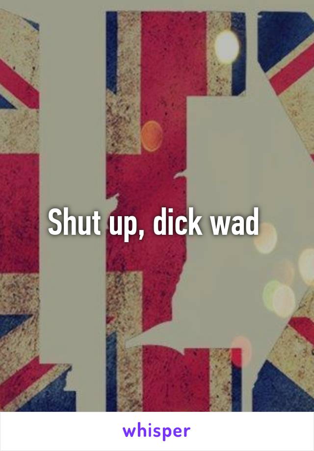 Shut up, dick wad 