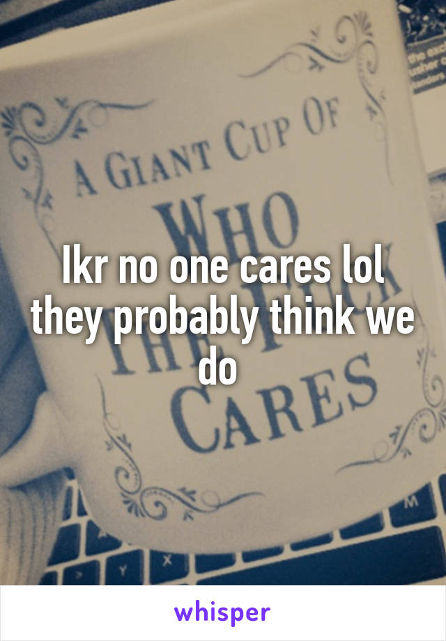 Ikr no one cares lol they probably think we do 